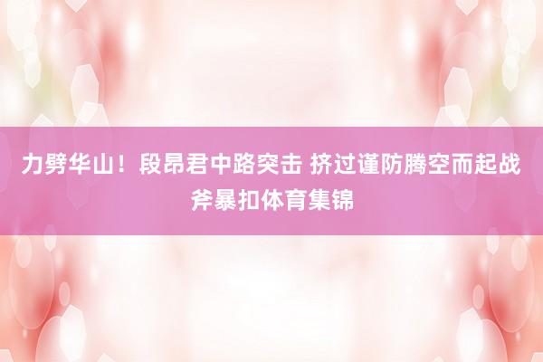 力劈华山！段昂君中路突击 挤过谨防腾空而起战斧暴扣体育集锦