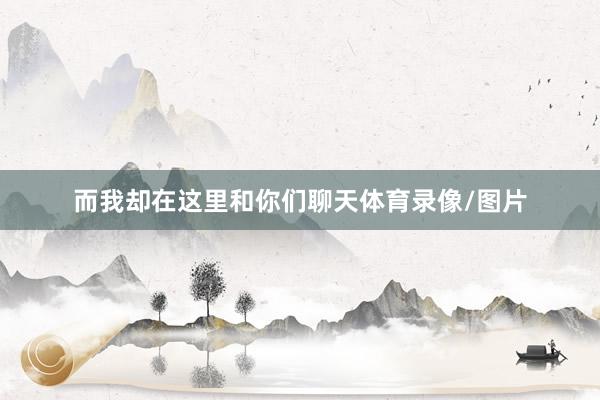 而我却在这里和你们聊天体育录像/图片