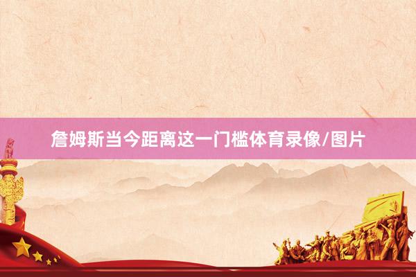 詹姆斯当今距离这一门槛体育录像/图片