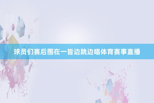 球员们赛后围在一皆边跳边唱体育赛事直播