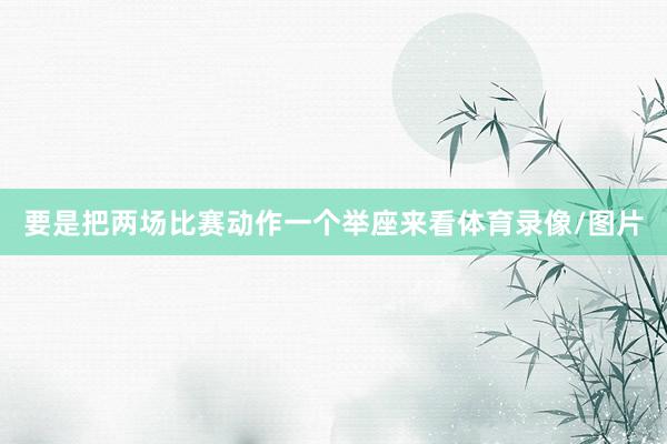 要是把两场比赛动作一个举座来看体育录像/图片