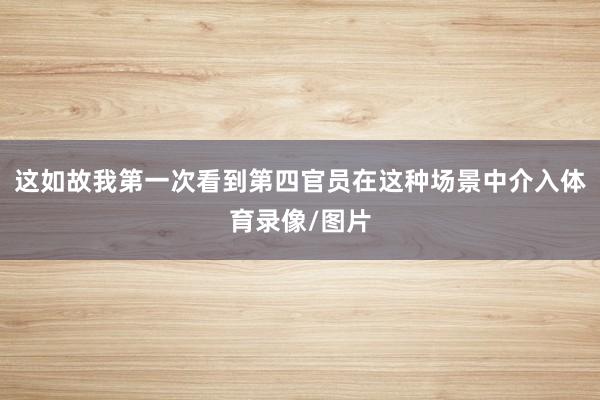 这如故我第一次看到第四官员在这种场景中介入体育录像/图片