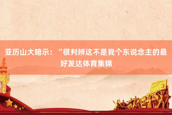 亚历山大暗示：“很判辨这不是我个东说念主的最好发达体育集锦
