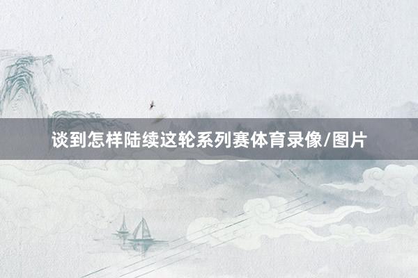 谈到怎样陆续这轮系列赛体育录像/图片