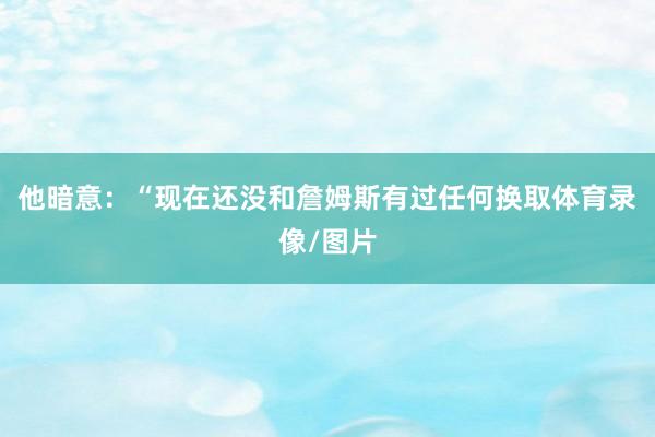 他暗意：“现在还没和詹姆斯有过任何换取体育录像/图片