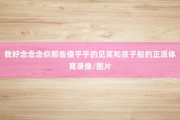 我好念念念你那些傻乎乎的见笑和孩子般的正派体育录像/图片