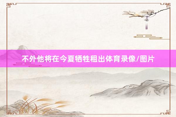 不外他将在今夏牺牲租出体育录像/图片