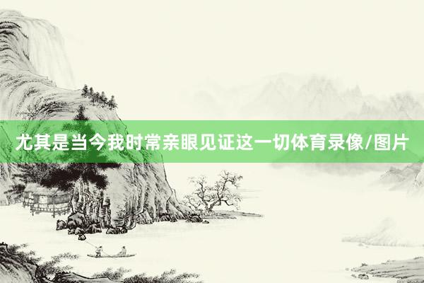 尤其是当今我时常亲眼见证这一切体育录像/图片