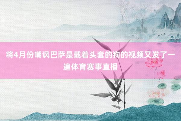 将4月份嘲讽巴萨是戴着头套的狗的视频又发了一遍体育赛事直播