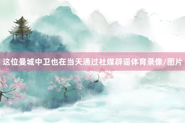 这位曼城中卫也在当天通过社媒辟谣体育录像/图片