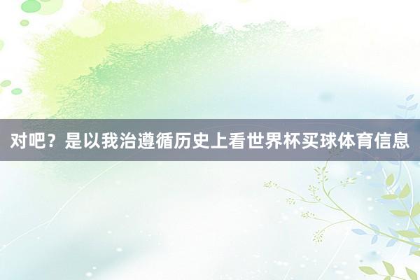 对吧？是以我治遵循历史上看世界杯买球体育信息