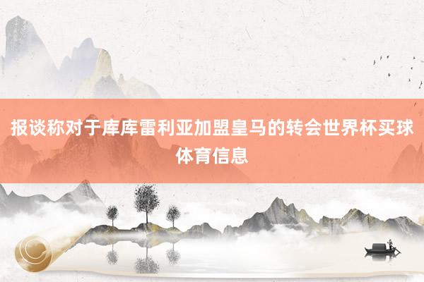 报谈称对于库库雷利亚加盟皇马的转会世界杯买球体育信息