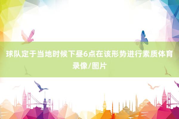 球队定于当地时候下昼6点在该形势进行素质体育录像/图片