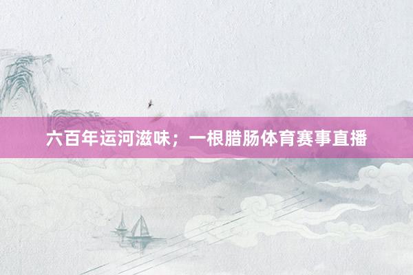 六百年运河滋味；一根腊肠体育赛事直播