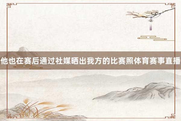 他也在赛后通过社媒晒出我方的比赛照体育赛事直播