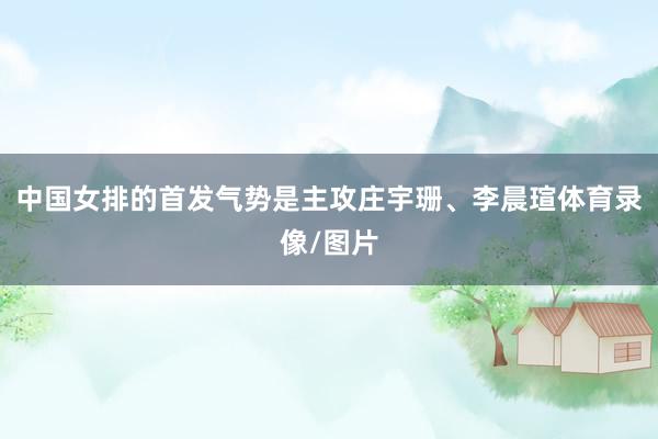 中国女排的首发气势是主攻庄宇珊、李晨瑄体育录像/图片